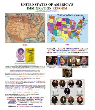 UNITED STATES OF AMERICA’S
                                                     IMMIGRATION REFORM                               Note: Visit Our Website at www.vogeldenisenewsome.net
                                                                                                   Translation/Language Button is in the Upper Right-Hand Corner




                                                        THEN                                                                                                                     NOW

                                                                                                                                Getting These ILLEGAL IMMIGRANTS/Descendents of
                                                                                                                                 ILLEGAL IMMIGRANTS Out Of CONGRESS Out of
                                                                                                                                WHITE HOUSE, SUPEME COURT of The United States!
                                                                                                                                                          http://www.slideshare.net/VogelDenise/criminals-in-our-past




                               http://www.amazon.com/Naomis-Story-Dont-Have-Broken/dp/1561673595

                             http://www.barnesandnoble.com/w/naomis-story-naomi-a-brookins/1002874434

I learned that Rev. Milligan Newsome, her husband and my grandfather, was a SPECIAL kind of person who took GOD'S work
VERY SERIOUSLY. He was a preacher, educator,teacher, and one who felt that it was HIS DUTY TO LOOK OUT FOR ALL THOSE
WHO LIVED in Spindle Bottom. Everyone loved and depended on him. ALL this land around our houses, church, and school ONCE
belonged to him. . . .

              "When the WHITE community saw the PROGRESS that your grandpa was making, they tried to FORCE
              him to SELL ALL of his land. He REFUSED to even discuss it with them. He then began to ADVISE
              others NOT to SELL their land." . . .

My grandmother stood and walked over to where I was sitting. She placed her arm around my shoulder and said, "Naomi, your
grandfather was a wonderful, stubborn, BLACK INDIAN, GOD FEARING preacher who did NOT fear what man could do to him.

Within a year the HEAD of a PROMINENT WHITEfamily came to him and let him know that IF he did NOT sell his land, he would
be KILLED. Your grandfather LOOKED him STRAIGHT IN THE EYE and said,

              'If I don't sell, you're going to KILL me. If I sell, you're STILL GOING to KILL me. Therefore, I'M
              GOING to DIE STANDING like a GIANT for my GOD.'

Shortly after this encounter, your grandfather went down by the covered bridge to cut firewood. Your PAPA, who was ONLY
SEVENTEEN years of age and very devoted, went with him. The man who had VOICED the THREAT came by the house and asked
                             He was carrying a RIFLE and a BASEBALL BAT.He stated that he
me where had that NIGGER gone.
only wanted to talk to that STUBBORN BOY…
As the WHITE man walked away from me, I knew within my heart that your grandfather would be killed. When he FOUND your
grandfather and SHOT him, your papa stood and watched.Your papa helped his dad to climb into the wagon.Your
grandpa ALWAYS carried the HOLY BIBLE with him. He took the Bible from the wagon and
stumbled into the house to let me know that he had been SHOT. Your papa and I put him in the bed. He
asked me to place the Bible under his pillow, but he could hardly speak as he said,

                      'My love, TEACH our FIVE children NOT to HATE anyone.'

He then gasped for breath and FELL ASLEEP." - - Naomi’s Story – You Don’t Have To Be Broken:
Note: Naomi Brookins is Vogel Denise Newsome’s Aunt/father’s sister.


     THREEGENERATIONS LATER and NOTHING HAS
      CHANGED! The UNITED STATES OF AMERICA’S
           CORRUPTGOVERNMENT OFFICIALSare
     stillSTEALING LAND/PROPERTY – Domestically and
                  Internationally Through
       CRIMINAL ACTS – War Crimes, ILLEGAL Evictions,etc.
 