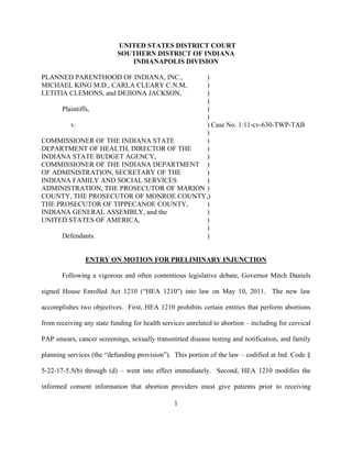 UNITED STATES DISTRICT COURT
                           SOUTHERN DISTRICT OF INDIANA
                              INDIANAPOLIS DIVISION

PLANNED PARENTHOOD OF INDIANA, INC.,     )
MICHAEL KING M.D., CARLA CLEARY C.N.M,   )
LETITIA CLEMONS, and DEJIONA JACKSON,    )
                                         )
     Plaintiffs,                         )
                                         )
        v.                               ) Case No. 1:11-cv-630-TWP-TAB
                                         )
COMMISSIONER OF THE INDIANA STATE        )
DEPARTMENT OF HEALTH, DIRECTOR OF THE    )
INDIANA STATE BUDGET AGENCY,             )
COMMISSIONER OF THE INDIANA DEPARTMENT )
OF ADMINISTRATION, SECRETARY OF THE      )
INDIANA FAMILY AND SOCIAL SERVICES       )
ADMINISTRATION, THE PROSECUTOR OF MARION )
COUNTY, THE PROSECUTOR OF MONROE COUNTY,)
THE PROSECUTOR OF TIPPECANOE COUNTY,     )
INDIANA GENERAL ASSEMBLY, and the        )
UNITED STATES OF AMERICA,                )
                                         )
     Defendants.                         )


                ENTRY ON MOTION FOR PRELIMINARY INJUNCTION

       Following a vigorous and often contentious legislative debate, Governor Mitch Daniels

signed House Enrolled Act 1210 (“HEA 1210") into law on May 10, 2011. The new law

accomplishes two objectives. First, HEA 1210 prohibits certain entities that perform abortions

from receiving any state funding for health services unrelated to abortion – including for cervical

PAP smears, cancer screenings, sexually transmitted disease testing and notification, and family

planning services (the “defunding provision”). This portion of the law – codified at Ind. Code §

5-22-17-5.5(b) through (d) – went into effect immediately. Second, HEA 1210 modifies the

informed consent information that abortion providers must give patients prior to receiving

                                                1
 