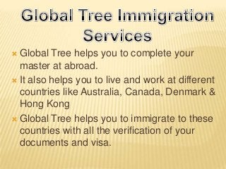 Global Tree helps you to complete your
master at abroad.
 It also helps you to live and work at different
countries like Australia, Canada, Denmark &
Hong Kong
 Global Tree helps you to immigrate to these
countries with all the verification of your
documents and visa.


 