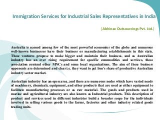 Immigration Services for Industrial Sales Representatives in India
[Abhinav Outsourcings Pvt. Ltd.]
Australia is named among few of the most powerful economies of the globe and numerous
well-known businesses have their business or manufacturing establishments in this state.
These ventures propose to make bigger and maintain their business, and as Australian
industry has an ever rising requirement for specific commodities and services, these
association contend other MNCs and some local organizations. The aim of these business
opponents are determined and clear i.e. they want to get lion’s share of productive Australian
industry sector market.
Australian industry has an open area, and there are numerous nodes which have varied needs
of machinery, chemicals, equipment, and other products that are used as either equipment to
facilitate manufacturing processes or as raw material. The goods and products used in
marine and agricultural industry are also known as Industrial products. This description of
product and services used in different industries build a broader scope for the individuals
involved in selling various goods to the farms, factories and other industry related goods
trading units.
 