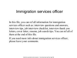 Interview questions and answers – free download/ pdf and ppt file
Immigration services officer
In this file, you can ref all information for immigration
services officer such as: interview questions and answers,
interview tips, job interview checklist, interview thank you
letters, cover letter, resume, job search tips. You can ref all of
them at the end of this file.
If you need more info about immigration services officer,
please leave your comments.
 