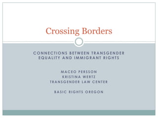 Crossing Borders

CONNECTIONS BETWEEN TRANSGENDER
 EQUALITY AND IMMIGRANT RIGHTS


         MACEO PERSSON
          KRISTINA WERTZ
     TRANSGENDER LAW CENTER

       BASIC RIGHTS OREGON
 