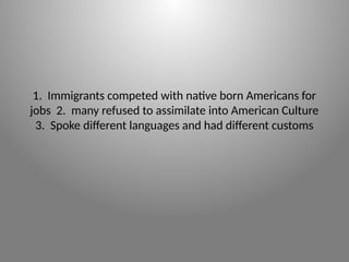 1. Immigrants competed with native born Americans for
jobs 2. many refused to assimilate into American Culture
3. Spoke different languages and had different customs
 