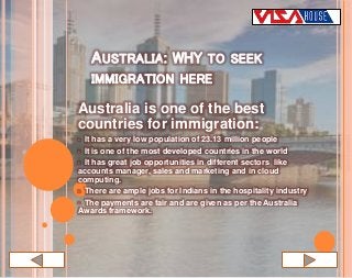 Australia is one of the best
countries for immigration:
• It has a very low population of 23.13 million people
• It is one of the most developed countries in the world
• It has great job opportunities in different sectors like
accounts manager, sales and marketing and in cloud
computing.
• There are ample jobs for Indians in the hospitality industry
• The payments are fair and are given as per the Australia
Awards framework.
AUSTRALIA: WHY TO SEEK
IMMIGRATION HERE
 