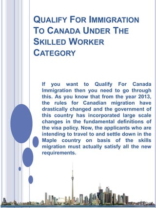 QUALIFY FOR IMMIGRATION
TO CANADA UNDER THE
SKILLED WORKER
CATEGORY

If you want to Qualify For Canada
Immigration then you need to go through
this. As you know that from the year 2013,
the rules for Canadian migration have
drastically changed and the government of
this country has incorporated large scale
changes in the fundamental definitions of
the visa policy. Now, the applicants who are
intending to travel to and settle down in the
Maple country on basis of the skills
migration must actually satisfy all the new
requirements.

 