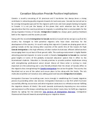 Canadian Education Provide Positive Implications
Canada- a country consisting of 10 provinces and 3 territories has always been a strong
contributor in attracting quality migrants towards its land every year. Canada has turned out to
be a strong immigration ground for the migrants with more and more people looking to migrate
to Canada. It is not just the beauty of the places that catch attention but the pool of
opportunities that this country promises to migrants is something that is commendable for the
strong migration history of Canada. Immigration Canada has always given positive feedback
both to the migrants and the country as well.
Going with the recorded immigration to Canada statistics it would not be wrong to say that this
country has managed to hold potential migrants who have done enormous for the
development of the country. It is worth noting that migrant in Canada are playing great role in
putting Canada at the top among other countries of the world. One of the reasons for high
Canada immigration is the high efficiency of labor market that attracts efficient skilled workers
encouraging them to put best of their generic skills. The working environment is highly flexible
attracting potential migrants to come to work in Canada. Immigration to Canada has reached
great lengths in terms of the globally renowned education system that it offers to the
international students. Education in Canada promises to provide positive implications along
with strengthening professional career ahead. Above all these what is turning to most
important are the welcoming and a very friendly attitude that the citizen of Canada offers to
the migrants thus strengthening the Canada immigration ties across the globe. The country has
flourished out as one of the safest and secure place to live along with the family. The rich
multicultural plethora of Canada is also adding great lead towards immigration to Canada.
Immigration Overseas has working even more strongly in establishing the Canada migration
process by providing online visa services. Immigration Overseas is a law firm which has been
successfully offering visa services and other migration assistance in a reflective manner fulfilling
the migration dreams of clients’. We work towards continuously improving our visa services
and assistance to offer always something new to the clients’ every time. So fulfill you migration
dreams by opting for the extensive visa services of Immigration Overseas. Immigration
Overseas look forward towards accomplishing your migration dream.
 