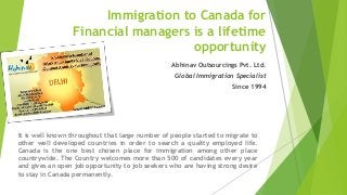 Immigration to Canada for
Financial managers is a lifetime
opportunity
Abhinav Outsourcings Pvt. Ltd.
Global Immigration Specialist
Since 1994
It is well known throughout that large number of people started to migrate to
other well developed countries in order to search a quality employed life.
Canada is the one best chosen place for immigration among other place
countrywide. The Country welcomes more than 500 of candidates every year
and gives an open job opportunity to job seekers who are having strong desire
to stay in Canada permanently.
 