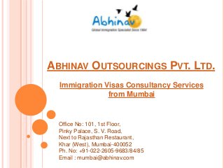 ABHINAV OUTSOURCINGS PVT. LTD.
Immigration Visas Consultancy Services
from Mumbai

Office No: 101, 1st Floor,
Pinky Palace, S. V. Road,
Next to Rajasthan Restaurant,
Khar (West), Mumbai-400052
Ph. No: +91-022-2605-9683/84/85
Email : mumbai@abhinav.com

 