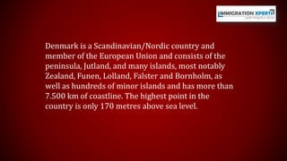 Denmark is a Scandinavian/Nordic country and 
member of the European Union and consists of the 
peninsula, Jutland, and many islands, most notably 
Zealand, Funen, Lolland, Falster and Bornholm, as 
well as hundreds of minor islands and has more than 
7.500 km of coastline. The highest point in the 
country is only 170 metres above sea level. 
 