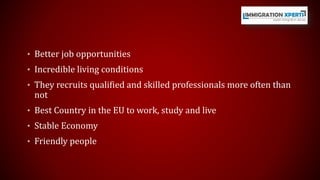 • Better job opportunities 
• Incredible living conditions 
• They recruits qualified and skilled professionals more often than 
not 
• Best Country in the EU to work, study and live 
• Stable Economy 
• Friendly people 
 