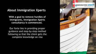 About Immigration Xperts 
With a goal to remove hurdles of 
immigrants, Immigration Xperts 
consultancy is commenced. 
Our forte lies in providing proper 
guidance and step-by-step method 
following so that the client gets the 
complete knowledge on visa 
