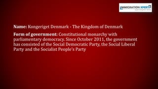 Name: Kongeriget Denmark - The Kingdom of Denmark 
Form of government: Constitutional monarchy with 
parliamentary democracy. Since October 2011, the government 
has consisted of the Social Democratic Party, the Social Liberal 
Party and the Socialist People’s Party 
 