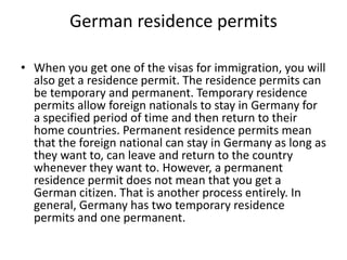 German residence permits
• When you get one of the visas for immigration, you will
also get a residence permit. The residence permits can
be temporary and permanent. Temporary residence
permits allow foreign nationals to stay in Germany for
a specified period of time and then return to their
home countries. Permanent residence permits mean
that the foreign national can stay in Germany as long as
they want to, can leave and return to the country
whenever they want to. However, a permanent
residence permit does not mean that you get a
German citizen. That is another process entirely. In
general, Germany has two temporary residence
permits and one permanent.
 