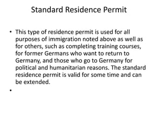 Standard Residence Permit
• This type of residence permit is used for all
purposes of immigration noted above as well as
for others, such as completing training courses,
for former Germans who want to return to
Germany, and those who go to Germany for
political and humanitarian reasons. The standard
residence permit is valid for some time and can
be extended.
•
 