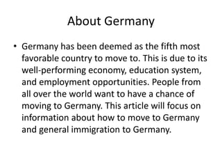 About Germany
• Germany has been deemed as the fifth most
favorable country to move to. This is due to its
well-performing economy, education system,
and employment opportunities. People from
all over the world want to have a chance of
moving to Germany. This article will focus on
information about how to move to Germany
and general immigration to Germany.
 