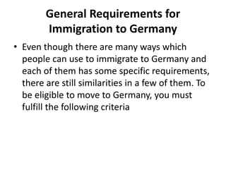 General Requirements for
Immigration to Germany
• Even though there are many ways which
people can use to immigrate to Germany and
each of them has some specific requirements,
there are still similarities in a few of them. To
be eligible to move to Germany, you must
fulfill the following criteria
 