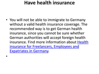 Have health insurance
• You will not be able to immigrate to Germany
without a valid health insurance coverage. The
recommended way is to get German health
insurance, since you cannot be sure whether
German authorities will accept foreign health
insurance. Find more information about Health
insurance for Freelancers, Employees and
Expatriates in Germany.
•
 