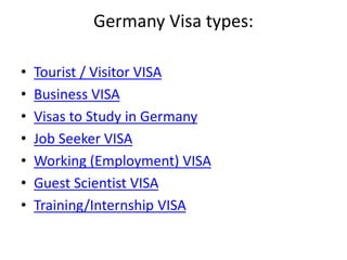Germany Visa types:
• Tourist / Visitor VISA
• Business VISA
• Visas to Study in Germany
• Job Seeker VISA
• Working (Employment) VISA
• Guest Scientist VISA
• Training/Internship VISA
 