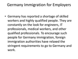 Germany Immigration for Employers
• Germany has reported a shortage of skilled
workers and highly qualified people. They are
constantly on the look for engineers, IT
professionals, medical workers, and other
qualified professionals. To encourage such
people for Germany immigration, foreign
immigration authorities have relaxed the
stringent requirements to go to Germany and
work.
 