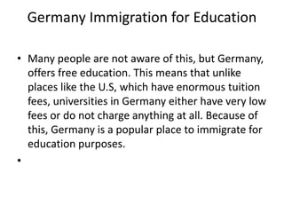 Germany Immigration for Education
• Many people are not aware of this, but Germany,
offers free education. This means that unlike
places like the U.S, which have enormous tuition
fees, universities in Germany either have very low
fees or do not charge anything at all. Because of
this, Germany is a popular place to immigrate for
education purposes.
•
 