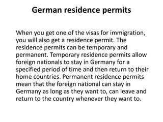 German residence permits
When you get one of the visas for immigration,
you will also get a residence permit. The
residence permits can be temporary and
permanent. Temporary residence permits allow
foreign nationals to stay in Germany for a
specified period of time and then return to their
home countries. Permanent residence permits
mean that the foreign national can stay in
Germany as long as they want to, can leave and
return to the country whenever they want to.
 