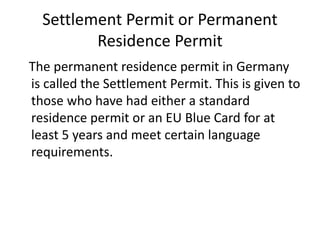 Settlement Permit or Permanent
Residence Permit
The permanent residence permit in Germany
is called the Settlement Permit. This is given to
those who have had either a standard
residence permit or an EU Blue Card for at
least 5 years and meet certain language
requirements.
 