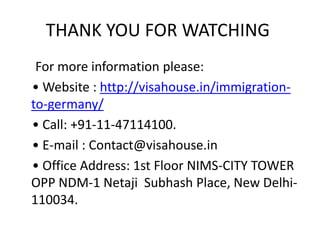 THANK YOU FOR WATCHING
For more information please:
• Website : http://visahouse.in/immigration-
to-germany/
• Call: +91-11-47114100.
• E-mail : Contact@visahouse.in
• Office Address: 1st Floor NIMS-CITY TOWER
OPP NDM-1 Netaji Subhash Place, New Delhi-
110034.
 