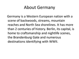 About Germany
Germany is a Western European nation with a
scene of backwoods, streams, mountain
reaches and North Sea shorelines. It has more
than 2 centuries of history. Berlin, its capital, is
home to craftsmanship and nightlife scenes,
the Brandenburg Gate and numerous
destinations identifying with WWII.
 