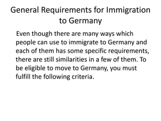 General Requirements for Immigration
to Germany
Even though there are many ways which
people can use to immigrate to Germany and
each of them has some specific requirements,
there are still similarities in a few of them. To
be eligible to move to Germany, you must
fulfill the following criteria.
 