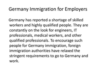 Germany Immigration for Employers
Germany has reported a shortage of skilled
workers and highly qualified people. They are
constantly on the look for engineers, IT
professionals, medical workers, and other
qualified professionals. To encourage such
people for Germany immigration, foreign
immigration authorities have relaxed the
stringent requirements to go to Germany and
work.
 