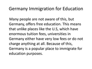 Germany Immigration for Education
Many people are not aware of this, but
Germany, offers free education. This means
that unlike places like the U.S, which have
enormous tuition fees, universities in
Germany either have very low fees or do not
charge anything at all. Because of this,
Germany is a popular place to immigrate for
education purposes.
 
