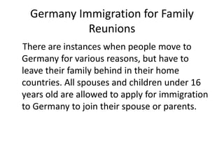 Germany Immigration for Family
Reunions
There are instances when people move to
Germany for various reasons, but have to
leave their family behind in their home
countries. All spouses and children under 16
years old are allowed to apply for immigration
to Germany to join their spouse or parents.
 