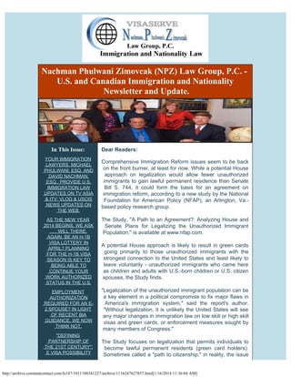 Nachman Phulwani Zimovcak (NPZ) Law Group, P.C. - 
U.S. and Canadian Immigration and Nationality
Newsletter and Update.

In This Issue:
YOUR IMMIGRATION
LAWYERS, MICHAEL
PHULWANI, ESQ. AND
DAVID NACHMAN,
ESQ., PROVIDE U.S.
IMMIGRATION LAW
UPDATES ON TV ASIA
& ITV: VLOG & USCIS
NEWS UPDATES ON
THE WEB.

Dear Readers:
 

Comprehensive Immigration Reform issues seem to be back
on the front burner, at least for now. While a potential House
approach on legalization would allow fewer unauthorized
immigrants to gain lawful permanent residence than Senate
Bill S. 744, it could form the basis for an agreement on
immigration reform, according to a new study by the National
Foundation for American Policy (NFAP), an Arlington, Va.based policy research group.

AS THE NEW YEAR
2014 BEGINS, WE ASK
. . . WILL THERE,
AGAIN, BE AN H-1B
VISA LOTTERY IN
APRIL? PLANNING
FOR THE H-1B VISA
SEASON IS KEY TO
BEING ABLE TO
CONTINUE YOUR
WORK AUTHORIZED
STATUS IN THE U.S.

The Study, "A Path to an Agreement?: Analyzing House and
Senate Plans for Legalizing the Unauthorized Immigrant
Population," is available at www.nfap.com.

EMPLOYMENT
AUTHORIZATION
REQUIRED FOR AN E2 SPOUSE? IN LIGHT
OF RECENT BIA
GUIDANCE, WE NOW
THINK NOT.

"Legalization of the unauthorized immigrant population can be
a key element in a political compromise to fix major flaws in
America's immigration system," said the report's author.
"Without legalization, it is unlikely the United States will see
any major changes in immigration law on low skill or high skill
visas and green cards, or enforcement measures sought by
many members of Congress."

"DEFINING
PARTNERSHIP OF
THE 21ST CENTURY":
E VISA POSSIBILITY

A potential House approach is likely to result in green cards
going primarily to those unauthorized immigrants with the
strongest connection to the United States and least likely to
leave voluntarily - unauthorized immigrants who came here
as children and adults with U.S.-born children or U.S. citizen
spouses, the Study finds.

The Study focuses on legalization that permits individuals to
become lawful permanent residents (green card holders).
Sometimes called a "path to citizenship," in reality, the issue

http://archive.constantcontact.com/fs147/1011188341227/archive/1116247627857.html[1/16/2014 11:36:04 AM]

 