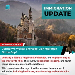 IMMIGRATION
UPDATE
Germany is facing a major worker shortage, and migration may be
the only way to fill it. The country's population is ageing, and fewer
young people are entering the workforce.
This is creating a shortage of skilled workers in a number of
industries, including healthcare, manufacturing, and construction.
 