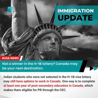 IMMIGRATION
UPDATE
Indian students who were not selected in the H-1B visa lottery
may still have options to work in Canada. One way is to complete
at least one year of post-secondary education in Canada, which
makes them eligible for PR through the CEC.
 