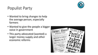 Populist Party
• Wanted to bring changes to help
the average person, especially
farmers
• Wanted to give the people a bigger
voice in government
• This party advocated (wanted) a
larger money supply and other
economic reforms
 