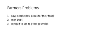 Farmers Problems
1. Low income (low prices for their food)
2. High Debt
3. Difficult to sell to other countries
 