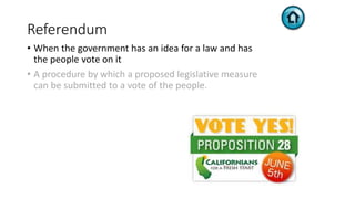 Referendum
• When the government has an idea for a law and has
the people vote on it
• A procedure by which a proposed legislative measure
can be submitted to a vote of the people.
 