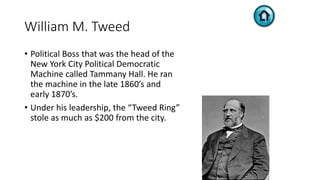 William M. Tweed
• Political Boss that was the head of the
New York City Political Democratic
Machine called Tammany Hall. He ran
the machine in the late 1860’s and
early 1870’s.
• Under his leadership, the “Tweed Ring”
stole as much as $200 from the city.
 
