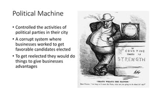 Political Machine
• Controlled the activities of
political parties in their city
• A corrupt system where
businesses worked to get
favorable candidates elected
• To get reelected they would do
things to give businesses
advantages
 