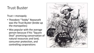 Trust Buster
Trust = monopoly
• Theodore “Teddy” Roosevelt
was the Trust Buster (broke up
the monopolies)
• Was popular with the average
person because if his “Square
Deal” promising conservation of
natural resources and land,
consumer protection, and
controlling corporations
 