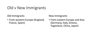 Old v New Immigrants
Old Immigrants
• From western Europe (England,
France, Spain)
New Immigrants
• From eastern Europe and Asia
(Germany, Italy, Greece,
Yugoslavia, China, Japan)
 
