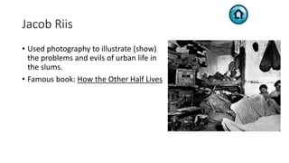 Jacob Riis
• Used photography to illustrate (show)
the problems and evils of urban life in
the slums.
• Famous book: How the Other Half Lives
 