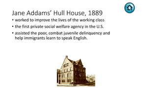 Jane Addams’ Hull House, 1889
• worked to improve the lives of the working class
• the first private social welfare agency in the U.S.
• assisted the poor, combat juvenile delinquency and
help immigrants learn to speak English.
 