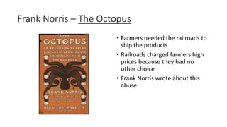 Frank Norris – The Octopus
• Farmers needed the railroads to
ship the products
• Railroads charged farmers high
prices because they had no
other choice
• Frank Norris wrote about this
abuse
 