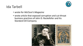 Ida Tarbell
• wrote for McClure’s Magazine
• wrote article that exposed corruption and cut-throat
business practices of John D. Rockefeller and his
Standard Oil Company.
 