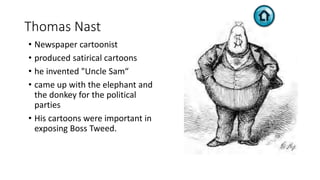 Thomas Nast
• Newspaper cartoonist
• produced satirical cartoons
• he invented "Uncle Sam“
• came up with the elephant and
the donkey for the political
parties
• His cartoons were important in
exposing Boss Tweed.
 