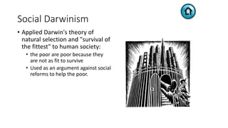 Social Darwinism
• Applied Darwin's theory of
natural selection and "survival of
the fittest" to human society:
• the poor are poor because they
are not as fit to survive
• Used as an argument against social
reforms to help the poor.
 