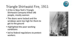 Triangle Shirtwaist Fire, 1911
• A fire in New York's Triangle
Shirtwaist Company killed 146
people, mostly women
• The doors were locked and the
windows were too high for them to
get to the ground
• Highlighted the poor working
conditions
• led to federal regulations to protect
workers.
 