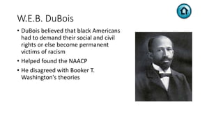 W.E.B. DuBois
• DuBois believed that black Americans
had to demand their social and civil
rights or else become permanent
victims of racism
• Helped found the NAACP
• He disagreed with Booker T.
Washington's theories
 